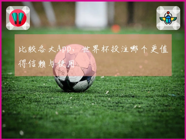 比较各大App，世界杯投注哪个更值得信赖与使用