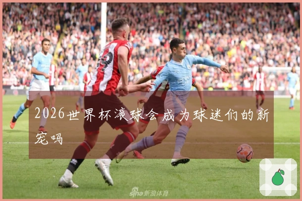 2026世界杯滚球会成为球迷们的新宠吗